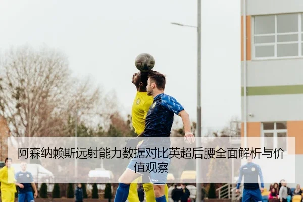 阿森纳赖斯远射能力数据对比英超后腰全面解析与价值观察