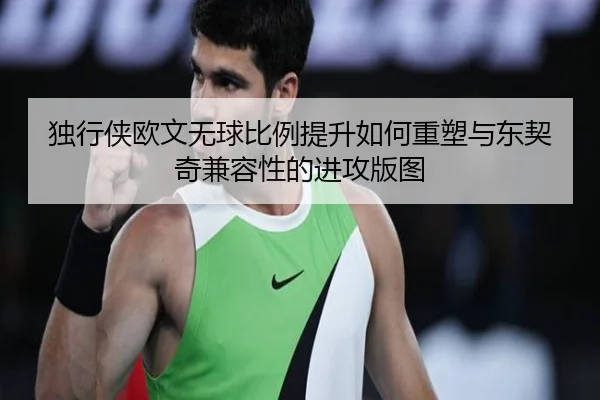 独行侠欧文无球比例提升如何重塑与东契奇兼容性的进攻版图 | kaiyun