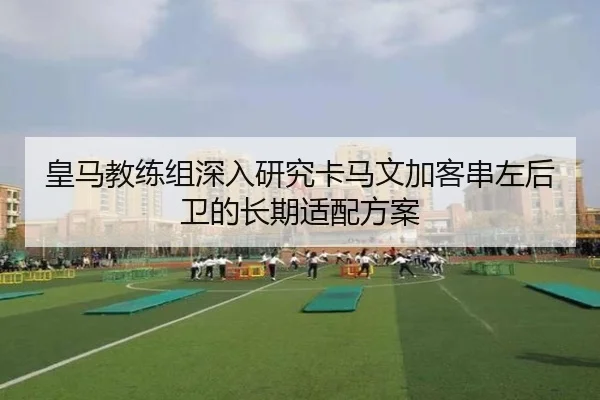 皇马教练组深入研究卡马文加客串左后卫的长期适配方案