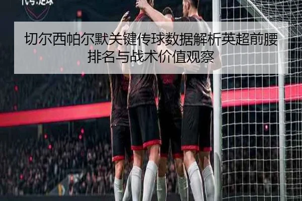 切尔西帕尔默关键传球数据解析英超前腰排名与战术价值观察